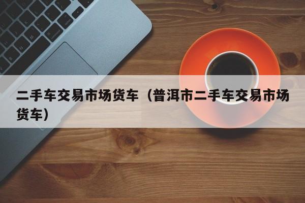 二手车交易市场货车（普洱市二手车交易市场货车）