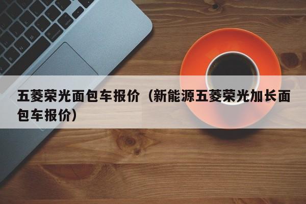 五菱荣光面包车报价（新能源五菱荣光加长面包车报价）