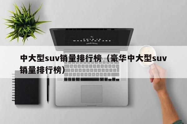 中大型suv销量排行榜（豪华中大型suv销量排行榜）