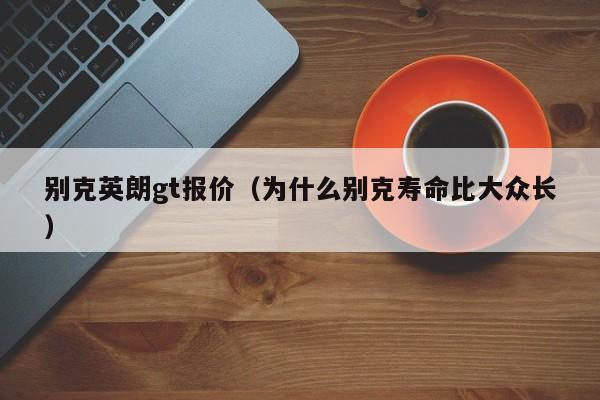 别克英朗gt报价（为什么别克寿命比大众长）