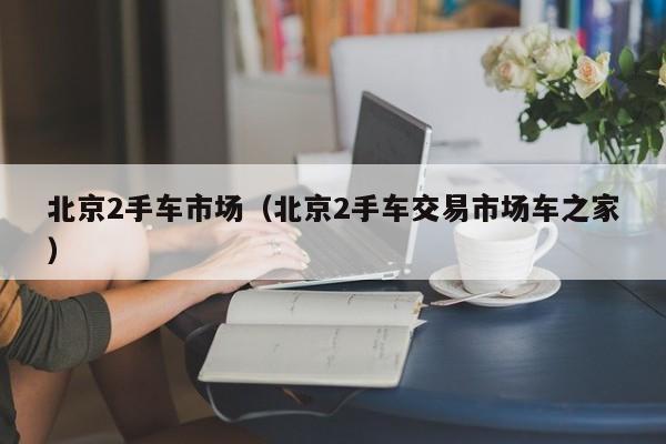 北京2手车市场（北京2手车交易市场车之家）