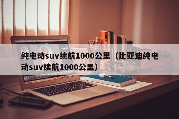 纯电动suv续航1000公里（比亚迪纯电动suv续航1000公里）