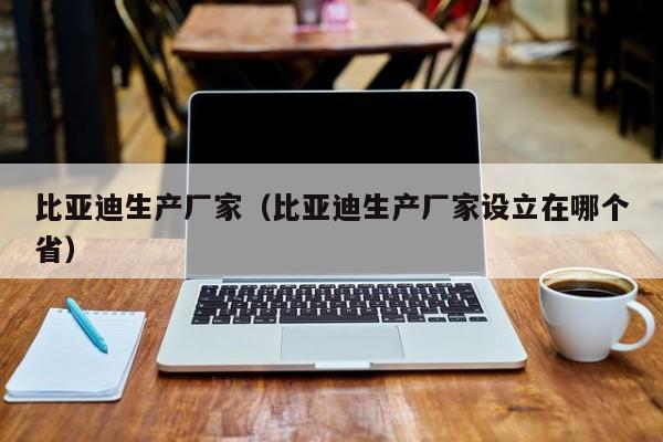 比亚迪生产厂家（比亚迪生产厂家设立在哪个省）