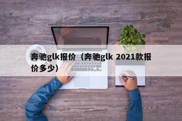 奔驰glk报价（奔驰glk 2021款报价多少）