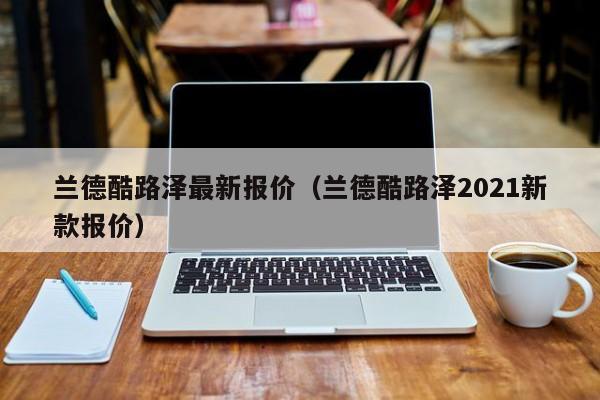 兰德酷路泽最新报价（兰德酷路泽2021新款报价）