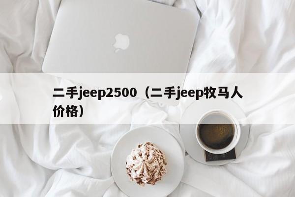 二手jeep2500（二手jeep牧马人价格）
