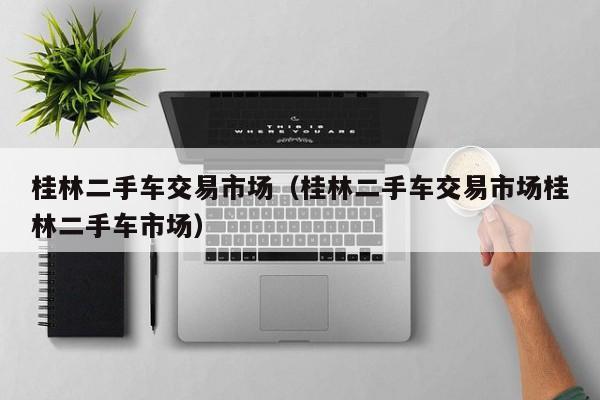 桂林二手车交易市场（桂林二手车交易市场桂林二手车市场）