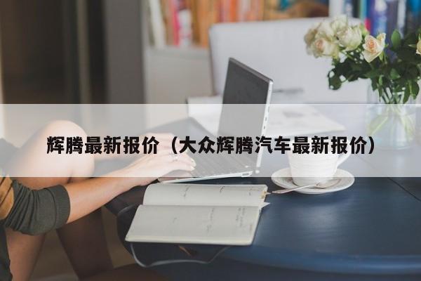 辉腾最新报价（大众辉腾汽车最新报价）