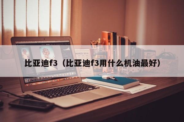 比亚迪f3（比亚迪f3用什么机油最好）