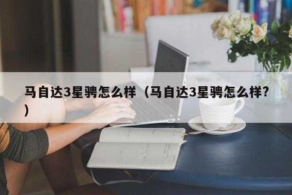 马自达3星骋怎么样（马自达3星骋怎么样?）