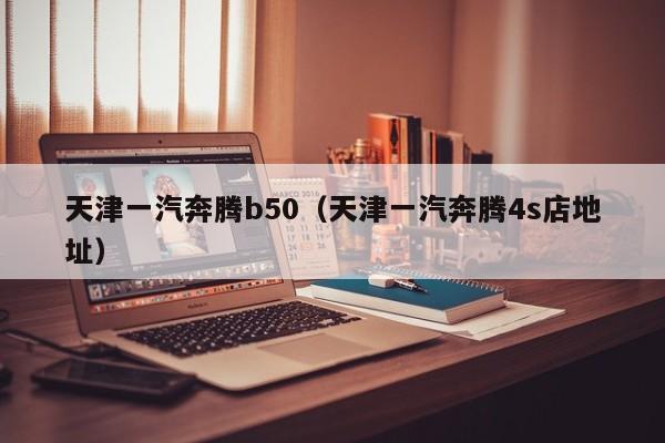 天津一汽奔腾b50（天津一汽奔腾4s店地址）