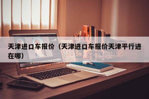 天津进口车报价（天津进口车报价天津平行进在哪）