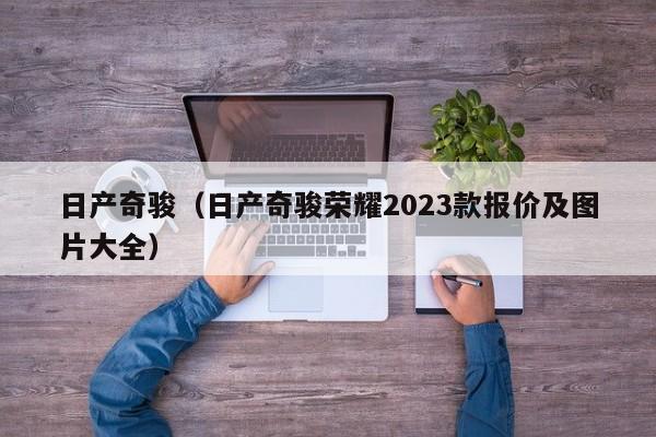 日产奇骏（日产奇骏荣耀2023款报价及图片大全）
