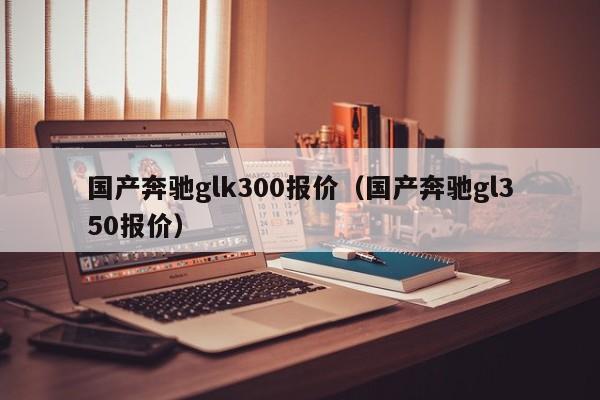 国产奔驰glk300报价（国产奔驰gl350报价）