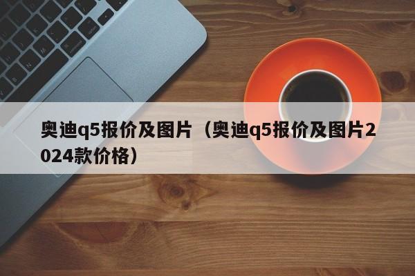 奥迪q5报价及图片（奥迪q5报价及图片2024款价格）