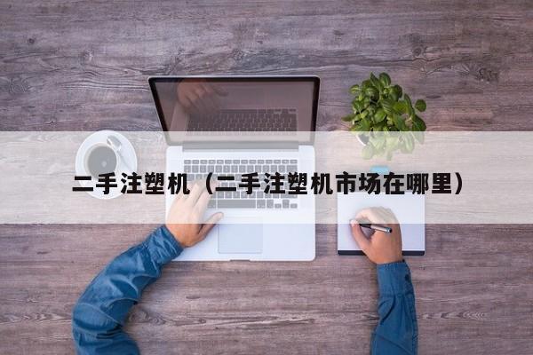 二手注塑机（二手注塑机市场在哪里）