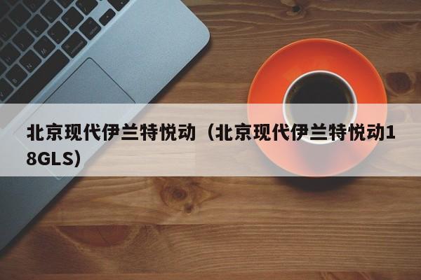 北京现代伊兰特悦动（北京现代伊兰特悦动18GLS）