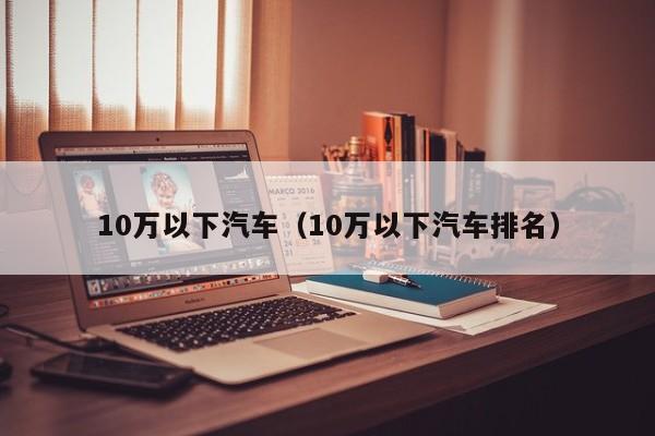10万以下汽车（10万以下汽车排名）