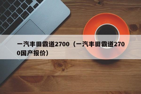 一汽丰田霸道2700（一汽丰田霸道2700国产报价）