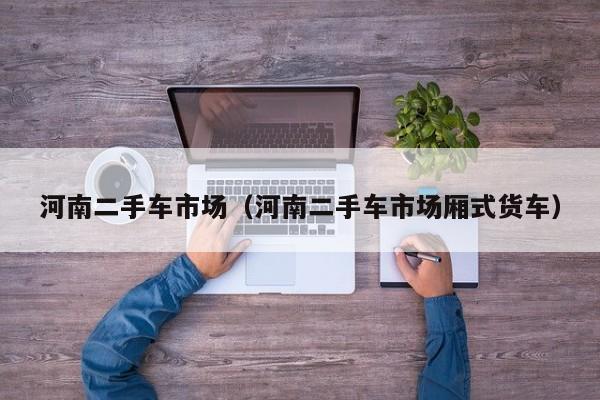 河南二手车市场（河南二手车市场厢式货车）
