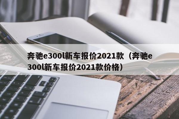 奔驰e300l新车报价2021款（奔驰e300l新车报价2021款价格）