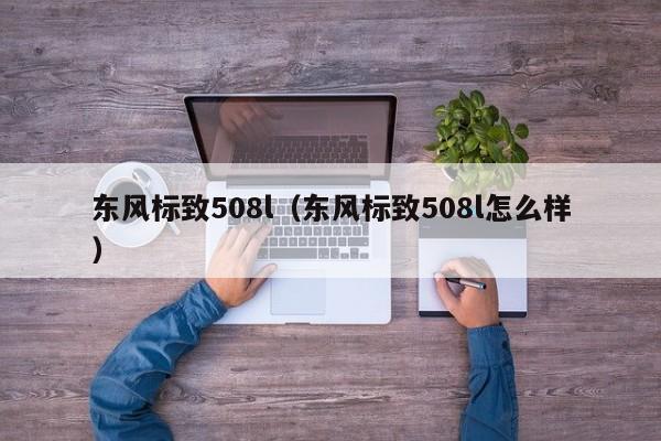 东风标致508l（东风标致508l怎么样）