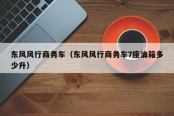 东风风行商务车（东风风行商务车7座油箱多少升）