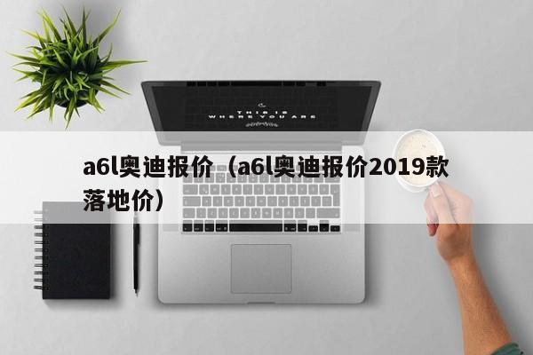 a6l奥迪报价（a6l奥迪报价2019款落地价）