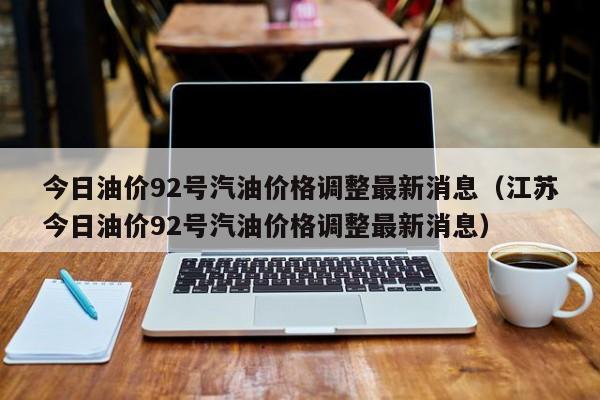 今日油价92号汽油价格调整最新消息（江苏今日油价92号汽油价格调整最新消息）