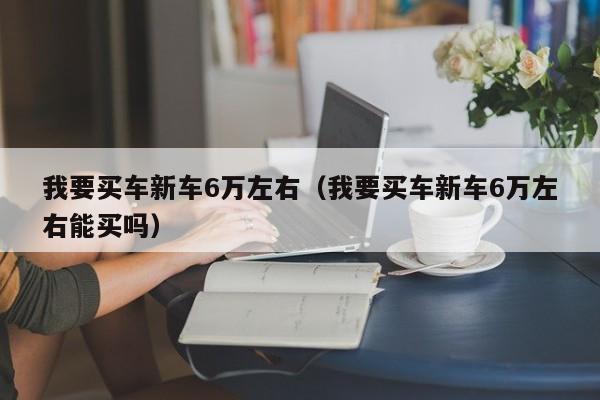 我要买车新车6万左右（我要买车新车6万左右能买吗）