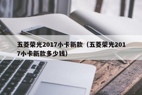 五菱荣光2017小卡新款（五菱荣光2017小卡新款多少钱）