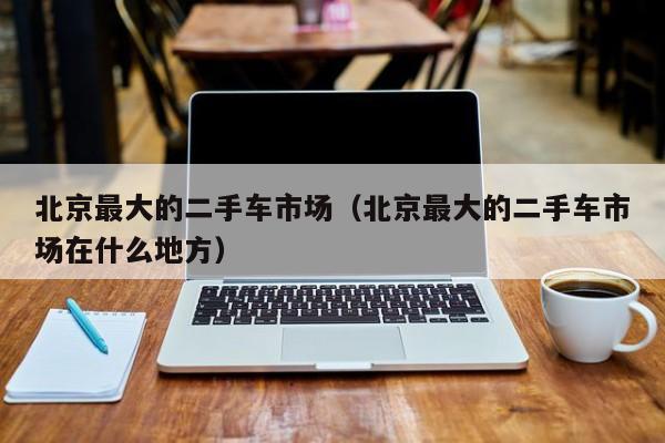 北京最大的二手车市场（北京最大的二手车市场在什么地方）