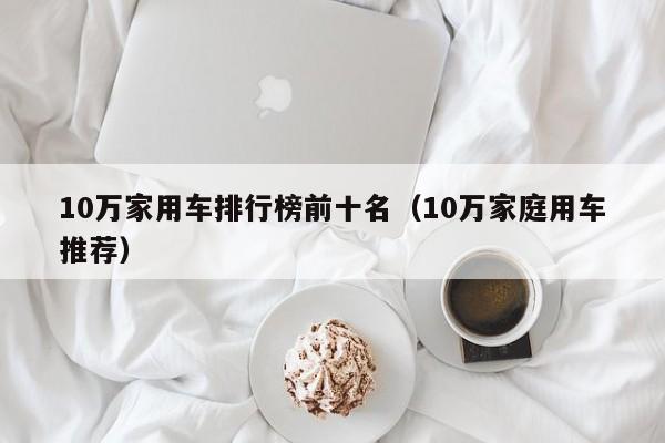 10万家用车排行榜前十名（10万家庭用车推荐）