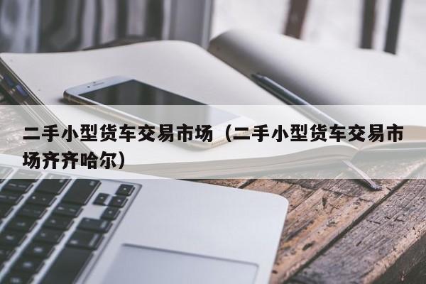 二手小型货车交易市场（二手小型货车交易市场齐齐哈尔）