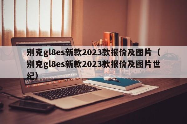 别克gl8es新款2023款报价及图片（别克gl8es新款2023款报价及图片世纪）